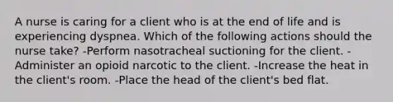 A nurse is caring for a client who is at the end of life and is experiencing dyspnea. Which of the following actions should the nurse take? -Perform nasotracheal suctioning for the client. -Administer an opioid narcotic to the client. -Increase the heat in the client's room. -Place the head of the client's bed flat.