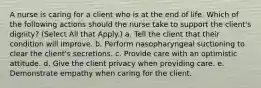 A nurse is caring for a client who is at the end of life. Which of the following actions should the nurse take to support the client's dignity? (Select All that Apply.) a. Tell the client that their condition will improve. b. Perform nasopharyngeal suctioning to clear the client's secretions. c. Provide care with an optimistic attitude. d. Give the client privacy when providing care. e. Demonstrate empathy when caring for the client.