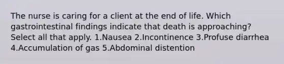 The nurse is caring for a client at the end of life. Which gastrointestinal findings indicate that death is approaching? Select all that apply. 1.Nausea 2.Incontinence 3.Profuse diarrhea 4.Accumulation of gas 5.Abdominal distention