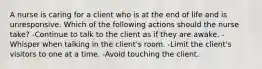 A nurse is caring for a client who is at the end of life and is unresponsive. Which of the following actions should the nurse take? -Continue to talk to the client as if they are awake. -Whisper when talking in the client's room. -Limit the client's visitors to one at a time. -Avoid touching the client.