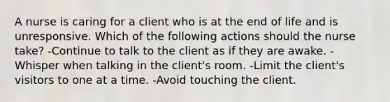 A nurse is caring for a client who is at the end of life and is unresponsive. Which of the following actions should the nurse take? -Continue to talk to the client as if they are awake. -Whisper when talking in the client's room. -Limit the client's visitors to one at a time. -Avoid touching the client.