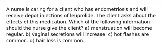 A nurse is caring for a client who has endometriosis and will receive depot injections of leuprolide. The client asks about the effects of this medication. Which of the following information should the nurse give the client? a) menstruation will become regular. b) vaginal secretions will increase. c) hot flashes are common. d) hair loss is common.