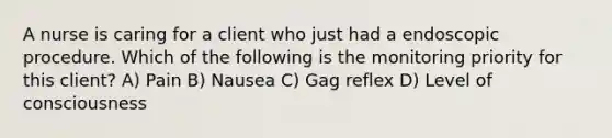 A nurse is caring for a client who just had a endoscopic procedure. Which of the following is the monitoring priority for this client? A) Pain B) Nausea C) Gag reflex D) Level of consciousness