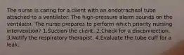 The nurse is caring for a client with an endotracheal tube attached to a ventilator. The high-pressure alarm sounds on the ventilator. The nurse prepares to perform which priority nursing intervention? 1.Suction the client. 2.Check for a disconnection. 3.Notify the respiratory therapist. 4.Evaluate the tube cuff for a leak.