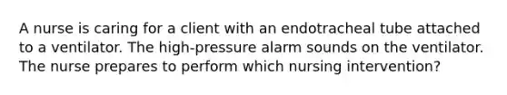 A nurse is caring for a client with an endotracheal tube attached to a ventilator. The high-pressure alarm sounds on the ventilator. The nurse prepares to perform which nursing intervention?