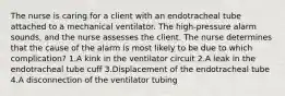 The nurse is caring for a client with an endotracheal tube attached to a mechanical ventilator. The high-pressure alarm sounds, and the nurse assesses the client. The nurse determines that the cause of the alarm is most likely to be due to which complication? 1.A kink in the ventilator circuit 2.A leak in the endotracheal tube cuff 3.Displacement of the endotracheal tube 4.A disconnection of the ventilator tubing