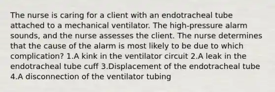 The nurse is caring for a client with an endotracheal tube attached to a mechanical ventilator. The high-pressure alarm sounds, and the nurse assesses the client. The nurse determines that the cause of the alarm is most likely to be due to which complication? 1.A kink in the ventilator circuit 2.A leak in the endotracheal tube cuff 3.Displacement of the endotracheal tube 4.A disconnection of the ventilator tubing