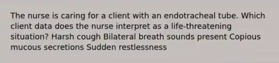 The nurse is caring for a client with an endotracheal tube. Which client data does the nurse interpret as a life-threatening situation? Harsh cough Bilateral breath sounds present Copious mucous secretions Sudden restlessness