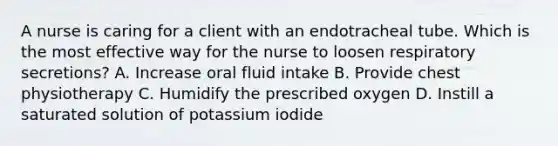 A nurse is caring for a client with an endotracheal tube. Which is the most effective way for the nurse to loosen respiratory secretions? A. Increase oral fluid intake B. Provide chest physiotherapy C. Humidify the prescribed oxygen D. Instill a saturated solution of potassium iodide