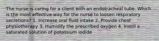 The nurse is caring for a client with an endotracheal tube. Which is the most effective way for the nurse to loosen respiratory secretions? 1. Increase oral fluid intake 2. Provide chest physiotherapy 3. Humidify the prescribed oxygen 4. Instill a saturated solution of potassium iodide