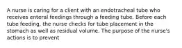 A nurse is caring for a client with an endotracheal tube who receives enteral feedings through a feeding tube. Before each tube feeding, the nurse checks for tube placement in the stomach as well as residual volume. The purpose of the nurse's actions is to prevent