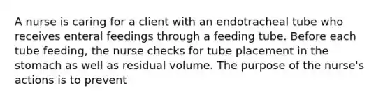 A nurse is caring for a client with an endotracheal tube who receives enteral feedings through a feeding tube. Before each tube feeding, the nurse checks for tube placement in the stomach as well as residual volume. The purpose of the nurse's actions is to prevent