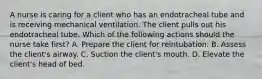 A nurse is caring for a client who has an endotracheal tube and is receiving mechanical ventilation. The client pulls out his endotracheal tube. Which of the following actions should the nurse take first? A. Prepare the client for reintubation. B. Assess the client's airway. C. Suction the client's mouth. D. Elevate the client's head of bed.