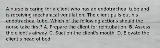 A nurse is caring for a client who has an endotracheal tube and is receiving mechanical ventilation. The client pulls out his endotracheal tube. Which of the following actions should the nurse take first? A. Prepare the client for reintubation. B. Assess the client's airway. C. Suction the client's mouth. D. Elevate the client's head of bed.