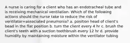 A nurse is caring for a client who has an endotracheal tube and is receiving mechanical ventilation. Which of the following actions should the nurse take to reduce the risk of ventilator=associated pneumonia? a. position head of client's bead in the flat position b. turn the client every 4 hr c. brush the client's teeth with a suction toothbrush every 12 hr d. provide humidity by maintaining moisture within the ventilator tubing