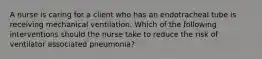 A nurse is caring for a client who has an endotracheal tube is receiving mechanical ventilation. Which of the following interventions should the nurse take to reduce the risk of ventilator associated pneumonia?