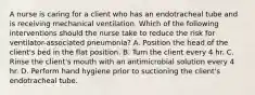 A nurse is caring for a client who has an endotracheal tube and is receiving mechanical ventilation. Which of the following interventions should the nurse take to reduce the risk for ventilator-associated pneumonia? A. Position the head of the client's bed in the flat position. B. Turn the client every 4 hr. C. Rinse the client's mouth with an antimicrobial solution every 4 hr. D. Perform hand hygiene prior to suctioning the client's endotracheal tube.