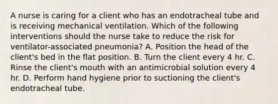 A nurse is caring for a client who has an endotracheal tube and is receiving mechanical ventilation. Which of the following interventions should the nurse take to reduce the risk for ventilator-associated pneumonia? A. Position the head of the client's bed in the flat position. B. Turn the client every 4 hr. C. Rinse the client's mouth with an antimicrobial solution every 4 hr. D. Perform hand hygiene prior to suctioning the client's endotracheal tube.