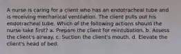 A nurse is caring for a client who has an endotracheal tube and is receiving mechanical ventilation. The client pulls out his endotracheal tube. Which of the following actions should the nurse take first? a. Prepare the client for reintubation. b. Assess the client's airway. c. Suction the client's mouth. d. Elevate the client's head of bed.