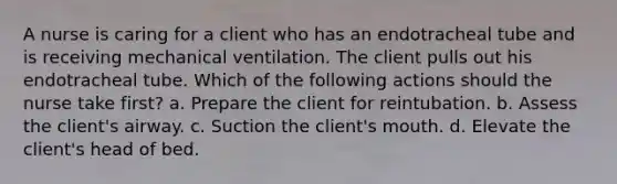 A nurse is caring for a client who has an endotracheal tube and is receiving mechanical ventilation. The client pulls out his endotracheal tube. Which of the following actions should the nurse take first? a. Prepare the client for reintubation. b. Assess the client's airway. c. Suction the client's mouth. d. Elevate the client's head of bed.