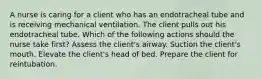 A nurse is caring for a client who has an endotracheal tube and is receiving mechanical ventilation. The client pulls out his endotracheal tube. Which of the following actions should the nurse take first? Assess the client's airway. Suction the client's mouth. Elevate the client's head of bed. Prepare the client for reintubation.