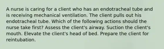 A nurse is caring for a client who has an endotracheal tube and is receiving mechanical ventilation. The client pulls out his endotracheal tube. Which of the following actions should the nurse take first? Assess the client's airway. Suction the client's mouth. Elevate the client's head of bed. Prepare the client for reintubation.