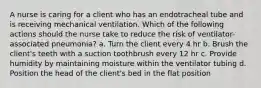 A nurse is caring for a client who has an endotracheal tube and is receiving mechanical ventilation. Which of the following actions should the nurse take to reduce the risk of ventilator-associated pneumonia? a. Turn the client every 4 hr b. Brush the client's teeth with a suction toothbrush every 12 hr c. Provide humidity by maintaining moisture within the ventilator tubing d. Position the head of the client's bed in the flat position