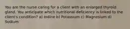 You are the nurse caring for a client with an enlarged thyroid gland. You anticipate which nutritional deficiency is linked to the client's condition? a) Iodine b) Potassium c) Magnesium d) Sodium