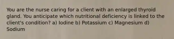 You are the nurse caring for a client with an enlarged thyroid gland. You anticipate which nutritional deficiency is linked to the client's condition? a) Iodine b) Potassium c) Magnesium d) Sodium