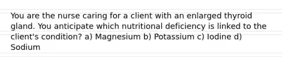 You are the nurse caring for a client with an enlarged thyroid gland. You anticipate which nutritional deficiency is linked to the client's condition? a) Magnesium b) Potassium c) Iodine d) Sodium