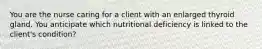 You are the nurse caring for a client with an enlarged thyroid gland. You anticipate which nutritional deficiency is linked to the client's condition?