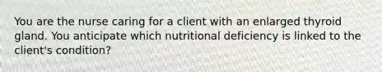 You are the nurse caring for a client with an enlarged thyroid gland. You anticipate which nutritional deficiency is linked to the client's condition?