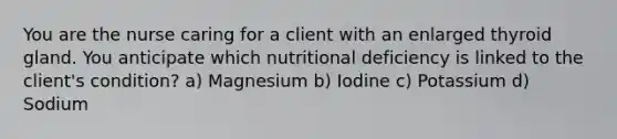 You are the nurse caring for a client with an enlarged thyroid gland. You anticipate which nutritional deficiency is linked to the client's condition? a) Magnesium b) Iodine c) Potassium d) Sodium