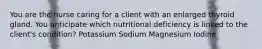 You are the nurse caring for a client with an enlarged thyroid gland. You anticipate which nutritional deficiency is linked to the client's condition? Potassium Sodium Magnesium Iodine