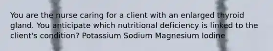 You are the nurse caring for a client with an enlarged thyroid gland. You anticipate which nutritional deficiency is linked to the client's condition? Potassium Sodium Magnesium Iodine