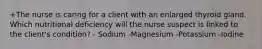 +The nurse is caring for a client with an enlarged thyroid gland. Which nutritional deficiency will the nurse suspect is linked to the client's condition? - Sodium -Magnesium -Potassium -Iodine