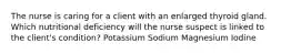 The nurse is caring for a client with an enlarged thyroid gland. Which nutritional deficiency will the nurse suspect is linked to the client's condition? Potassium Sodium Magnesium Iodine