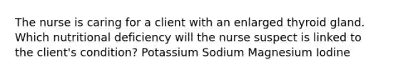 The nurse is caring for a client with an enlarged thyroid gland. Which nutritional deficiency will the nurse suspect is linked to the client's condition? Potassium Sodium Magnesium Iodine