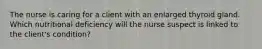 The nurse is caring for a client with an enlarged thyroid gland. Which nutritional deficiency will the nurse suspect is linked to the client's condition?