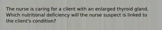 The nurse is caring for a client with an enlarged thyroid gland. Which nutritional deficiency will the nurse suspect is linked to the client's condition?