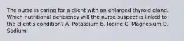 The nurse is caring for a client with an enlarged thyroid gland. Which nutritional deficiency will the nurse suspect is linked to the client's condition? A. Potassium B. Iodine C. Magnesium D. Sodium