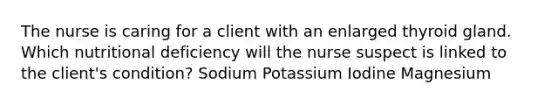 The nurse is caring for a client with an enlarged thyroid gland. Which nutritional deficiency will the nurse suspect is linked to the client's condition? Sodium Potassium Iodine Magnesium