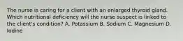 The nurse is caring for a client with an enlarged thyroid gland. Which nutritional deficiency will the nurse suspect is linked to the client's condition? A. Potassium B. Sodium C. Magnesium D. Iodine