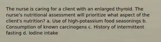 The nurse is caring for a client with an enlarged thyroid. The nurse's nutritional assessment will prioritize what aspect of the client's nutrition? a. Use of high-potassium food seasonings b. Consumption of known carcinogens c. History of intermittent fasting d. Iodine intake