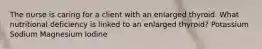 The nurse is caring for a client with an enlarged thyroid. What nutritional deficiency is linked to an enlarged thyroid? Potassium Sodium Magnesium Iodine