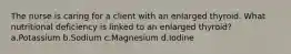 The nurse is caring for a client with an enlarged thyroid. What nutritional deficiency is linked to an enlarged thyroid? a.Potassium b.Sodium c.Magnesium d.Iodine