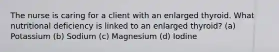 The nurse is caring for a client with an enlarged thyroid. What nutritional deficiency is linked to an enlarged thyroid? (a) Potassium (b) Sodium (c) Magnesium (d) Iodine