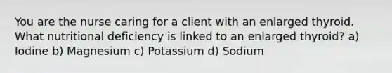 You are the nurse caring for a client with an enlarged thyroid. What nutritional deficiency is linked to an enlarged thyroid? a) Iodine b) Magnesium c) Potassium d) Sodium