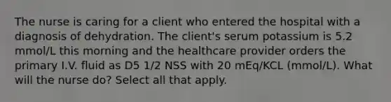 The nurse is caring for a client who entered the hospital with a diagnosis of dehydration. The client's serum potassium is 5.2 mmol/L this morning and the healthcare provider orders the primary I.V. fluid as D5 1/2 NSS with 20 mEq/KCL (mmol/L). What will the nurse do? Select all that apply.