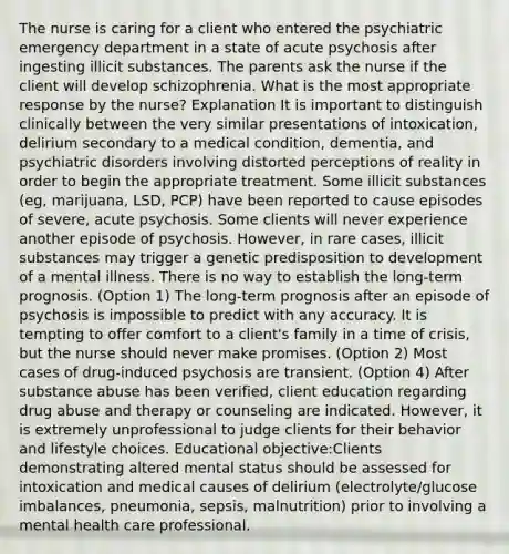 The nurse is caring for a client who entered the psychiatric emergency department in a state of acute psychosis after ingesting illicit substances. The parents ask the nurse if the client will develop schizophrenia. What is the most appropriate response by the nurse? Explanation It is important to distinguish clinically between the very similar presentations of intoxication, delirium secondary to a medical condition, dementia, and psychiatric disorders involving distorted perceptions of reality in order to begin the appropriate treatment. Some illicit substances (eg, marijuana, LSD, PCP) have been reported to cause episodes of severe, acute psychosis. Some clients will never experience another episode of psychosis. However, in rare cases, illicit substances may trigger a genetic predisposition to development of a mental illness. There is no way to establish the long-term prognosis. (Option 1) The long-term prognosis after an episode of psychosis is impossible to predict with any accuracy. It is tempting to offer comfort to a client's family in a time of crisis, but the nurse should never make promises. (Option 2) Most cases of drug-induced psychosis are transient. (Option 4) After substance abuse has been verified, client education regarding drug abuse and therapy or counseling are indicated. However, it is extremely unprofessional to judge clients for their behavior and lifestyle choices. Educational objective:Clients demonstrating altered mental status should be assessed for intoxication and medical causes of delirium (electrolyte/glucose imbalances, pneumonia, sepsis, malnutrition) prior to involving a mental health care professional.